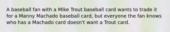 A baseball fan with a Mike Trout baseball card wants to trade it for a Manny Machado baseball​ card, but everyone the fan knows who has a Machado card​ doesn't want a Trout card.