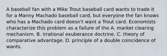 A baseball fan with a Mike Trout baseball card wants to trade it for a Manny Machado baseball​ card, but everyone the fan knows who has a Machado card​ doesn't want a Trout card. Economists characterize this problem as a failure of the A. market clearing mechanism. B. irrational exuberance doctrine. C. theory of comparative advantage. D. principle of a double coincidence of wants.