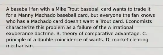 A baseball fan with a Mike Trout baseball card wants to trade it for a Manny Machado baseball​ card, but everyone the fan knows who has a Machado card​ doesn't want a Trout card. Economists characterize this problem as a failure of the A irrational exuberance doctrine. B. theory of comparative advantage. C. principle of a double coincidence of wants. D. market clearing mechanism.