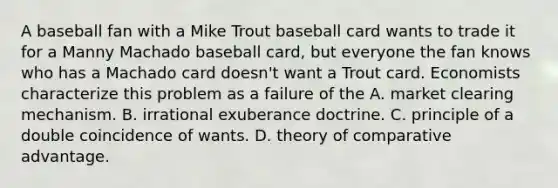 A baseball fan with a Mike Trout baseball card wants to trade it for a Manny Machado baseball​ card, but everyone the fan knows who has a Machado card​ doesn't want a Trout card. Economists characterize this problem as a failure of the A. market clearing mechanism. B. irrational exuberance doctrine. C. principle of a double coincidence of wants. D. theory of comparative advantage.