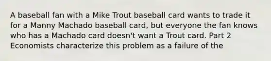 A baseball fan with a Mike Trout baseball card wants to trade it for a Manny Machado baseball​ card, but everyone the fan knows who has a Machado card​ doesn't want a Trout card. Part 2 Economists characterize this problem as a failure of the