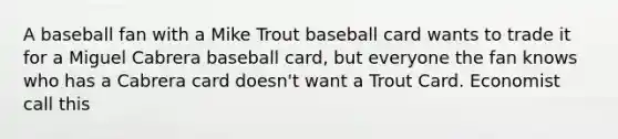 A baseball fan with a Mike Trout baseball card wants to trade it for a Miguel Cabrera baseball card, but everyone the fan knows who has a Cabrera card doesn't want a Trout Card. Economist call this