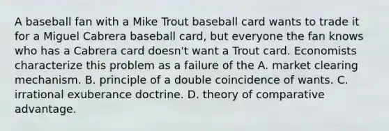 A baseball fan with a Mike Trout baseball card wants to trade it for a Miguel Cabrera baseball​ card, but everyone the fan knows who has a Cabrera card​ doesn't want a Trout card. Economists characterize this problem as a failure of the A. market clearing mechanism. B. principle of a double coincidence of wants. C. irrational exuberance doctrine. D. theory of comparative advantage.