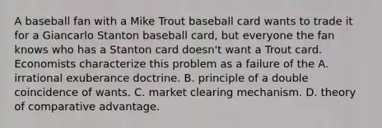 A baseball fan with a Mike Trout baseball card wants to trade it for a Giancarlo Stanton baseball​ card, but everyone the fan knows who has a Stanton card​ doesn't want a Trout card. Economists characterize this problem as a failure of the A. irrational exuberance doctrine. B. principle of a double coincidence of wants. C. market clearing mechanism. D. theory of comparative advantage.