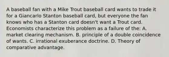 A baseball fan with a Mike Trout baseball card wants to trade it for a Giancarlo Stanton baseball​ card, but everyone the fan knows who has a Stanton card​ doesn't want a Trout card. Economists characterize this problem as a failure of the: A. market clearing mechanism. B. principle of a double coincidence of wants. C. irrational exuberance doctrine. D. Theory of comparative advantage.