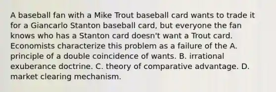 A baseball fan with a Mike Trout baseball card wants to trade it for a Giancarlo Stanton baseball​ card, but everyone the fan knows who has a Stanton card​ doesn't want a Trout card. Economists characterize this problem as a failure of the A. principle of a double coincidence of wants. B. irrational exuberance doctrine. C. theory of comparative advantage. D. market clearing mechanism.