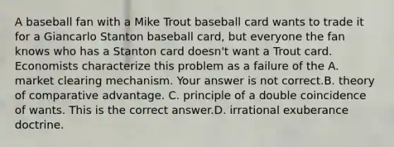 A baseball fan with a Mike Trout baseball card wants to trade it for a Giancarlo Stanton baseball​ card, but everyone the fan knows who has a Stanton card​ doesn't want a Trout card. Economists characterize this problem as a failure of the A. market clearing mechanism. Your answer is not correct.B. theory of comparative advantage. C. principle of a double coincidence of wants. This is the correct answer.D. irrational exuberance doctrine.