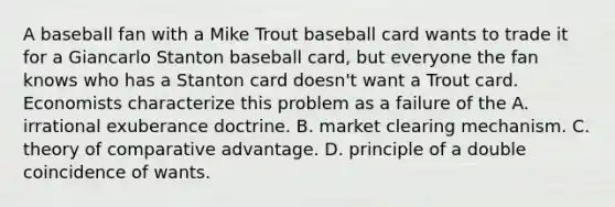 A baseball fan with a Mike Trout baseball card wants to trade it for a Giancarlo Stanton baseball​ card, but everyone the fan knows who has a Stanton card​ doesn't want a Trout card. Economists characterize this problem as a failure of the A. irrational exuberance doctrine. B. market clearing mechanism. C. theory of comparative advantage. D. principle of a double coincidence of wants.