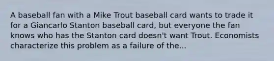 A baseball fan with a Mike Trout baseball card wants to trade it for a Giancarlo Stanton baseball card, but everyone the fan knows who has the Stanton card doesn't want Trout. Economists characterize this problem as a failure of the...