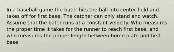 In a baseball game the bater hits the ball into center field and takes off for first base. The catcher can only stand and watch. Assume that the bater runs at a constant velocity. Who measures the proper time it takes for the runner to reach first base, and who measures the proper length between home plate and first base