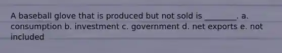A baseball glove that is produced but not sold is ________. a. consumption b. investment c. government d. net exports e. not included