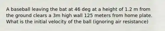 A baseball leaving the bat at 46 deg at a height of 1.2 m from the ground clears a 3m high wall 125 meters from home plate. What is the initial velocity of the ball (ignoring air resistance)