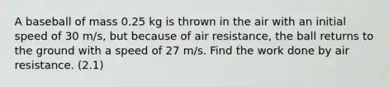 A baseball of mass 0.25 kg is thrown in the air with an initial speed of 30 m/s, but because of air resistance, the ball returns to the ground with a speed of 27 m/s. Find the work done by air resistance. (2.1)