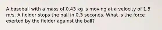 A baseball with a mass of 0.43 kg is moving at a velocity of 1.5 m/s. A fielder stops the ball in 0.3 seconds. What is the force exerted by the fielder against the ball?