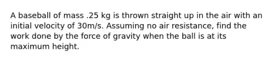 A baseball of mass .25 kg is thrown straight up in the air with an initial velocity of 30m/s. Assuming no air resistance, find the work done by the force of gravity when the ball is at its maximum height.