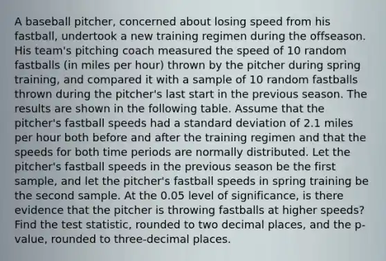 A baseball pitcher, concerned about losing speed from his fastball, undertook a new training regimen during the offseason. His team's pitching coach measured the speed of 10 random fastballs (in miles per hour) thrown by the pitcher during spring training, and compared it with a sample of 10 random fastballs thrown during the pitcher's last start in the previous season. The results are shown in the following table. Assume that the pitcher's fastball speeds had a standard deviation of 2.1 miles per hour both before and after the training regimen and that the speeds for both time periods are normally distributed. Let the pitcher's fastball speeds in the previous season be the first sample, and let the pitcher's fastball speeds in spring training be the second sample. At the 0.05 level of significance, is there evidence that the pitcher is throwing fastballs at higher speeds? Find the test statistic, rounded to two decimal places, and the p-value, rounded to three-decimal places.