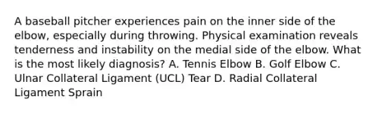 A baseball pitcher experiences pain on the inner side of the elbow, especially during throwing. Physical examination reveals tenderness and instability on the medial side of the elbow. What is the most likely diagnosis? A. Tennis Elbow B. Golf Elbow C. Ulnar Collateral Ligament (UCL) Tear D. Radial Collateral Ligament Sprain