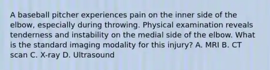 A baseball pitcher experiences pain on the inner side of the elbow, especially during throwing. Physical examination reveals tenderness and instability on the medial side of the elbow. What is the standard imaging modality for this injury? A. MRI B. CT scan C. X-ray D. Ultrasound