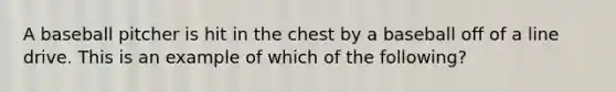 A baseball pitcher is hit in the chest by a baseball off of a line drive. This is an example of which of the following?