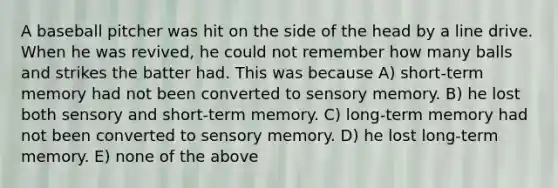 A baseball pitcher was hit on the side of the head by a line drive. When he was revived, he could not remember how many balls and strikes the batter had. This was because A) short-term memory had not been converted to sensory memory. B) he lost both sensory and short-term memory. C) long-term memory had not been converted to sensory memory. D) he lost long-term memory. E) none of the above