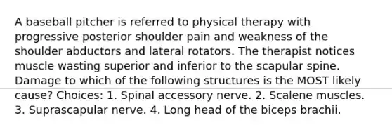 A baseball pitcher is referred to physical therapy with progressive posterior shoulder pain and weakness of the shoulder abductors and lateral rotators. The therapist notices muscle wasting superior and inferior to the scapular spine. Damage to which of the following structures is the MOST likely cause? Choices: 1. Spinal accessory nerve. 2. Scalene muscles. 3. Suprascapular nerve. 4. Long head of the biceps brachii.