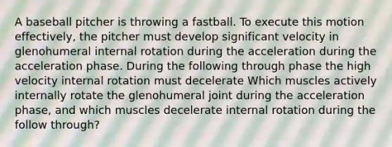 A baseball pitcher is throwing a fastball. To execute this motion effectively, the pitcher must develop significant velocity in glenohumeral internal rotation during the acceleration during the acceleration phase. During the following through phase the high velocity internal rotation must decelerate Which muscles actively internally rotate the glenohumeral joint during the acceleration phase, and which muscles decelerate internal rotation during the follow through?