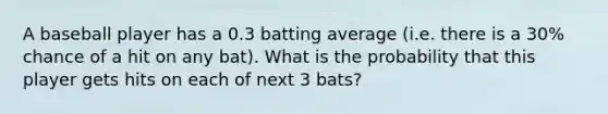 A baseball player has a 0.3 batting average (i.e. there is a 30% chance of a hit on any bat). What is the probability that this player gets hits on each of next 3 bats?