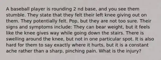 A baseball player is rounding 2 nd base, and you see them stumble. They state that they felt their left knee giving out on them. They potentially felt. Pop, but they are not too sure. Their signs and symptoms include: They can bear weight, but it feels like the knee gives way while going down the stairs. There is swelling around the knee, but not in one particular spot. It is also hard for them to say exactly where it hurts, but it is a constant ache rather than a sharp, pinching pain. What is the injury?