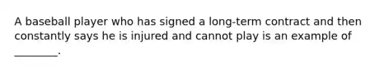 A baseball player who has signed a long-term contract and then constantly says he is injured and cannot play is an example of​ ________.