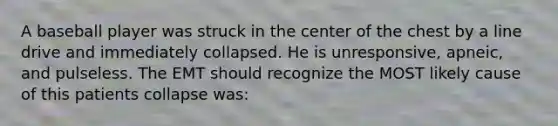 A baseball player was struck in the center of the chest by a line drive and immediately collapsed. He is unresponsive, apneic, and pulseless. The EMT should recognize the MOST likely cause of this patients collapse was: