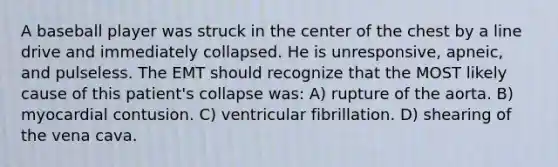 A baseball player was struck in the center of the chest by a line drive and immediately collapsed. He is unresponsive, apneic, and pulseless. The EMT should recognize that the MOST likely cause of this patient's collapse was: A) rupture of the aorta. B) myocardial contusion. C) ventricular fibrillation. D) shearing of the vena cava.