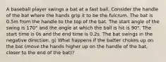 A baseball player swings a bat at a fast ball. Consider the handle of the bat where the hands grip it to be the fulcrum. The bat is 0.5m from the handle to the top of the bat. The start angle of the swing is 170° and the angle at which the ball is hit is 90°. The start time is 0s and the end time is 0.2s. The bat swings in the negative direction. g) What happens if the batter chokes up on the bat (move the hands higher up on the handle of the bat, closer to the end of the bat)?