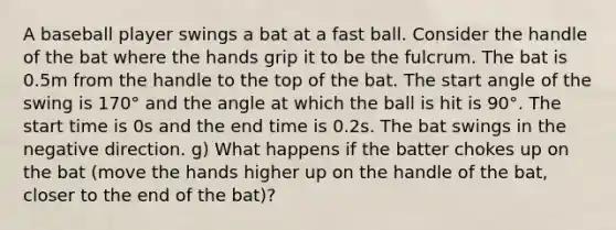 A baseball player swings a bat at a fast ball. Consider the handle of the bat where the hands grip it to be the fulcrum. The bat is 0.5m from the handle to the top of the bat. The start angle of the swing is 170° and the angle at which the ball is hit is 90°. The start time is 0s and the end time is 0.2s. The bat swings in the negative direction. g) What happens if the batter chokes up on the bat (move the hands higher up on the handle of the bat, closer to the end of the bat)?