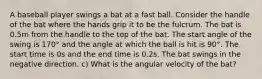 A baseball player swings a bat at a fast ball. Consider the handle of the bat where the hands grip it to be the fulcrum. The bat is 0.5m from the handle to the top of the bat. The start angle of the swing is 170° and the angle at which the ball is hit is 90°. The start time is 0s and the end time is 0.2s. The bat swings in the negative direction. c) What is the angular velocity of the bat?