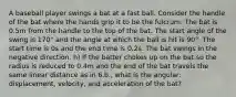 A baseball player swings a bat at a fast ball. Consider the handle of the bat where the hands grip it to be the fulcrum. The bat is 0.5m from the handle to the top of the bat. The start angle of the swing is 170° and the angle at which the ball is hit is 90°. The start time is 0s and the end time is 0.2s. The bat swings in the negative direction. h) If the batter chokes up on the bat so the radius is reduced to 0.4m and the end of the bat travels the same linear distance as in 6.b., what is the angular: displacement, velocity, and acceleration of the bat?