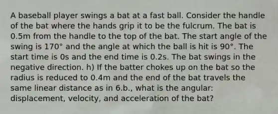 A baseball player swings a bat at a fast ball. Consider the handle of the bat where the hands grip it to be the fulcrum. The bat is 0.5m from the handle to the top of the bat. The start angle of the swing is 170° and the angle at which the ball is hit is 90°. The start time is 0s and the end time is 0.2s. The bat swings in the negative direction. h) If the batter chokes up on the bat so the radius is reduced to 0.4m and the end of the bat travels the same linear distance as in 6.b., what is the angular: displacement, velocity, and acceleration of the bat?