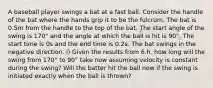 A baseball player swings a bat at a fast ball. Consider the handle of the bat where the hands grip it to be the fulcrum. The bat is 0.5m from the handle to the top of the bat. The start angle of the swing is 170° and the angle at which the ball is hit is 90°. The start time is 0s and the end time is 0.2s. The bat swings in the negative direction. i) Given the results from 6.h. how long will the swing from 170° to 90° take now assuming velocity is constant during the swing? Will the batter hit the ball now if the swing is initiated exactly when the ball is thrown?