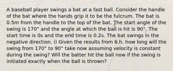 A baseball player swings a bat at a fast ball. Consider the handle of the bat where the hands grip it to be the fulcrum. The bat is 0.5m from the handle to the top of the bat. The start angle of the swing is 170° and the angle at which the ball is hit is 90°. The start time is 0s and the end time is 0.2s. The bat swings in the negative direction. i) Given the results from 6.h. how long will the swing from 170° to 90° take now assuming velocity is constant during the swing? Will the batter hit the ball now if the swing is initiated exactly when the ball is thrown?