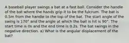 A baseball player swings a bat at a fast ball. Consider the handle of the bat where the hands grip it to be the fulcrum. The bat is 0.5m from the handle to the top of the bat. The start angle of the swing is 170° and the angle at which the ball is hit is 90°. The start time is 0s and the end time is 0.2s. The bat swings in the negative direction. a) What is the angular displacement of the bat?