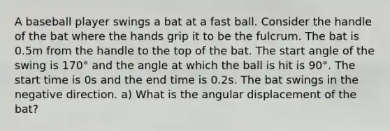 A baseball player swings a bat at a fast ball. Consider the handle of the bat where the hands grip it to be the fulcrum. The bat is 0.5m from the handle to the top of the bat. The start angle of the swing is 170° and the angle at which the ball is hit is 90°. The start time is 0s and the end time is 0.2s. The bat swings in the negative direction. a) What is the angular displacement of the bat?