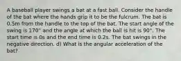 A baseball player swings a bat at a fast ball. Consider the handle of the bat where the hands grip it to be the fulcrum. The bat is 0.5m from the handle to the top of the bat. The start angle of the swing is 170° and the angle at which the ball is hit is 90°. The start time is 0s and the end time is 0.2s. The bat swings in the negative direction. d) What is the angular acceleration of the bat?