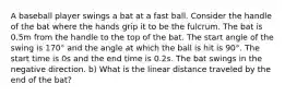 A baseball player swings a bat at a fast ball. Consider the handle of the bat where the hands grip it to be the fulcrum. The bat is 0.5m from the handle to the top of the bat. The start angle of the swing is 170° and the angle at which the ball is hit is 90°. The start time is 0s and the end time is 0.2s. The bat swings in the negative direction. b) What is the linear distance traveled by the end of the bat?