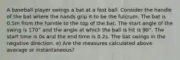 A baseball player swings a bat at a fast ball. Consider the handle of the bat where the hands grip it to be the fulcrum. The bat is 0.5m from the handle to the top of the bat. The start angle of the swing is 170° and the angle at which the ball is hit is 90°. The start time is 0s and the end time is 0.2s. The bat swings in the negative direction. e) Are the measures calculated above average or instantaneous?