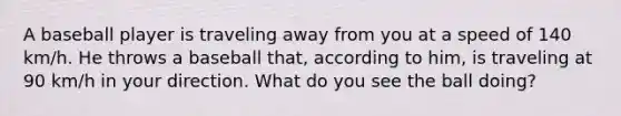 A baseball player is traveling away from you at a speed of 140 km/h. He throws a baseball that, according to him, is traveling at 90 km/h in your direction. What do you see the ball doing?