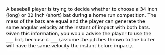 A baseball player is trying to decide whether to choose a 34 inch (long) or 32 inch (short) bat during a home run competition. The mass of the bats are equal and the player can generate the same angular velocity at the instant of impact with both bats. Given this information, you would advise the player to use the ___ bat, because it ___ (assume the pitches thrown to the batter will have the same velocity the instant before impact).