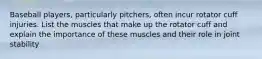 Baseball players, particularly pitchers, often incur rotator cuff injuries. List the muscles that make up the rotator cuff and explain the importance of these muscles and their role in joint stability