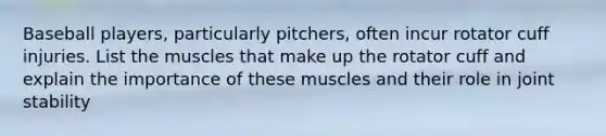 Baseball players, particularly pitchers, often incur rotator cuff injuries. List the muscles that make up the rotator cuff and explain the importance of these muscles and their role in joint stability