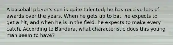 A baseball player's son is quite talented; he has receive lots of awards over the years. When he gets up to bat, he expects to get a hit, and when he is in the field, he expects to make every catch. According to Bandura, what characteristic does this young man seem to have?