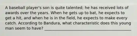 A baseball player's son is quite talented; he has received lots of awards over the years. When he gets up to bat, he expects to get a hit, and when he is in the field, he expects to make every catch. According to Bandura, what characteristic does this young man seem to have? _____________________________________________