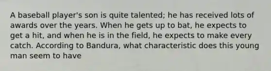 A baseball player's son is quite talented; he has received lots of awards over the years. When he gets up to bat, he expects to get a hit, and when he is in the field, he expects to make every catch. According to Bandura, what characteristic does this young man seem to have